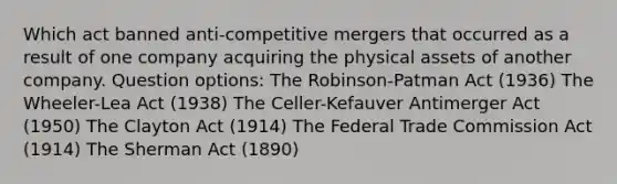 Which act banned anti-competitive mergers that occurred as a result of one company acquiring the physical assets of another company. Question options: The Robinson-Patman Act (1936) The Wheeler-Lea Act (1938) The Celler-Kefauver Antimerger Act (1950) The Clayton Act (1914) The Federal Trade Commission Act (1914) The Sherman Act (1890)