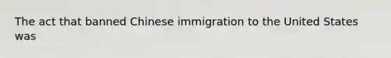 The act that banned Chinese immigration to the United States was