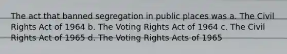 The act that banned segregation in public places was a. The Civil Rights Act of 1964 b. The Voting Rights Act of 1964 c. The Civil Rights Act of 1965 d. The Voting Rights Acts of 1965