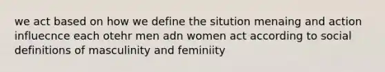 we act based on how we define the sitution menaing and action influecnce each otehr men adn women act according to social definitions of masculinity and feminiity