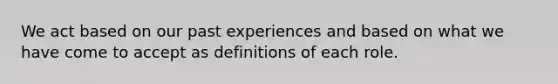 We act based on our past experiences and based on what we have come to accept as definitions of each role.