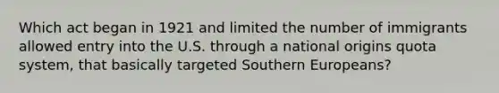 Which act began in 1921 and limited the number of immigrants allowed entry into the U.S. through a national origins quota system, that basically targeted Southern Europeans?