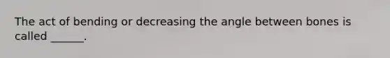 The act of bending or decreasing the angle between bones is called ______.