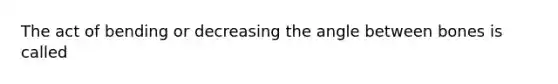 The act of bending or decreasing the angle between bones is called