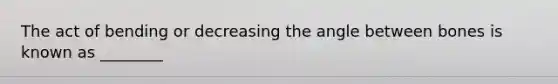 The act of bending or decreasing the angle between bones is known as ________