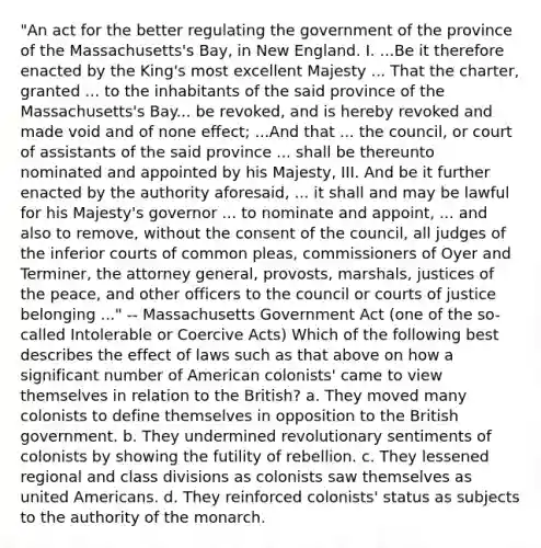 "An act for the better regulating the government of the province of the Massachusetts's Bay, in New England. I. ...Be it therefore enacted by the King's most excellent Majesty ... That the charter, granted ... to the inhabitants of the said province of the Massachusetts's Bay... be revoked, and is hereby revoked and made void and of none effect; ...And that ... the council, or court of assistants of the said province ... shall be thereunto nominated and appointed by his Majesty, III. And be it further enacted by the authority aforesaid, ... it shall and may be lawful for his Majesty's governor ... to nominate and appoint, ... and also to remove, without the consent of the council, all judges of the inferior courts of common pleas, commissioners of Oyer and Terminer, the attorney general, provosts, marshals, justices of the peace, and other officers to the council or courts of justice belonging ..." -- Massachusetts Government Act (one of the so-called Intolerable or Coercive Acts) Which of the following best describes the effect of laws such as that above on how a significant number of American colonists' came to view themselves in relation to the British? a. They moved many colonists to define themselves in opposition to the British government. b. They undermined revolutionary sentiments of colonists by showing the futility of rebellion. c. They lessened regional and class divisions as colonists saw themselves as united Americans. d. They reinforced colonists' status as subjects to the authority of the monarch.