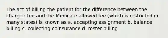 The act of billing the patient for the difference between the charged fee and the Medicare allowed fee (which is restricted in many states) is known as a. accepting assignment b. balance billing c. collecting coinsurance d. roster billing