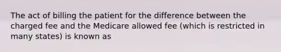 The act of billing the patient for the difference between the charged fee and the Medicare allowed fee (which is restricted in many states) is known as