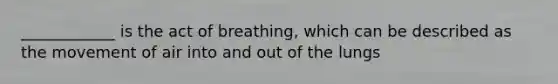 ____________ is the act of breathing, which can be described as the movement of air into and out of the lungs