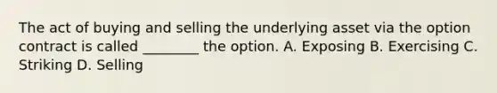 The act of buying and selling the underlying asset via the option contract is called ________ the option. A. Exposing B. Exercising C. Striking D. Selling