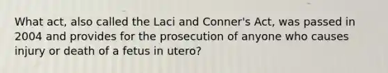 What act, also called the Laci and Conner's Act, was passed in 2004 and provides for the prosecution of anyone who causes injury or death of a fetus in utero?