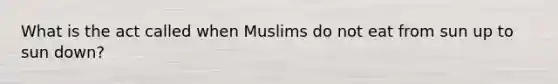 What is the act called when Muslims do not eat from sun up to sun down?