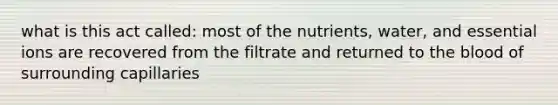 what is this act called: most of the nutrients, water, and essential ions are recovered from the filtrate and returned to the blood of surrounding capillaries