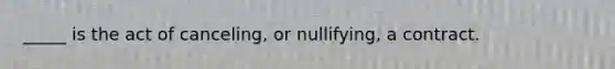 _____ is the act of canceling, or nullifying, a contract.