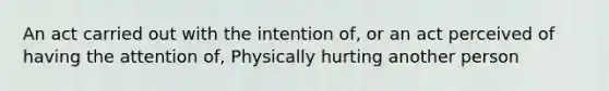 An act carried out with the intention of, or an act perceived of having the attention of, Physically hurting another person