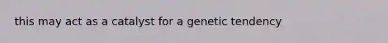 this may act as a catalyst for a genetic tendency