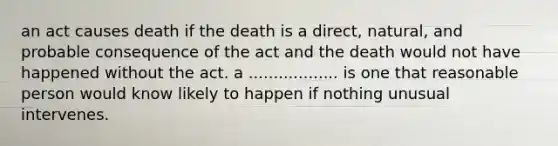 an act causes death if the death is a direct, natural, and probable consequence of the act and the death would not have happened without the act. a .................. is one that reasonable person would know likely to happen if nothing unusual intervenes.