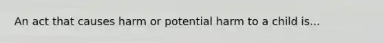 An act that causes harm or potential harm to a child is...