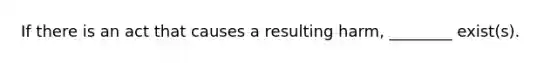 If there is an act that causes a resulting harm, ________ exist(s).