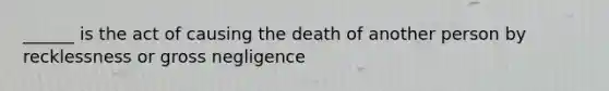 ______ is the act of causing the death of another person by recklessness or gross negligence