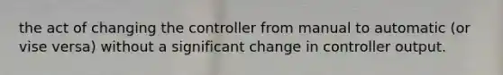 the act of changing the controller from manual to automatic (or vise versa) without a significant change in controller output.