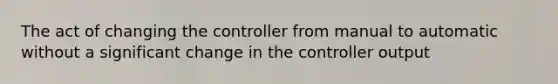 The act of changing the controller from manual to automatic without a significant change in the controller output