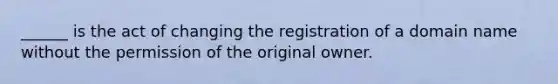 ______ is the act of changing the registration of a domain name without the permission of the original owner.