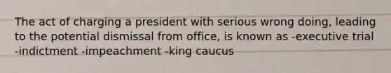 The act of charging a president with serious wrong doing, leading to the potential dismissal from office, is known as -executive trial -indictment -impeachment -king caucus