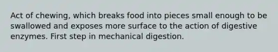 Act of chewing, which breaks food into pieces small enough to be swallowed and exposes more surface to the action of digestive enzymes. First step in mechanical digestion.