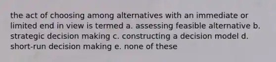 the act of choosing among alternatives with an immediate or limited end in view is termed a. assessing feasible alternative b. strategic <a href='https://www.questionai.com/knowledge/kuI1pP196d-decision-making' class='anchor-knowledge'>decision making</a> c. constructing a decision model d. short-run decision making e. none of these