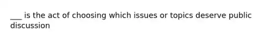 ___ is the act of choosing which issues or topics deserve public discussion