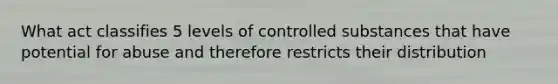 What act classifies 5 levels of controlled substances that have potential for abuse and therefore restricts their distribution