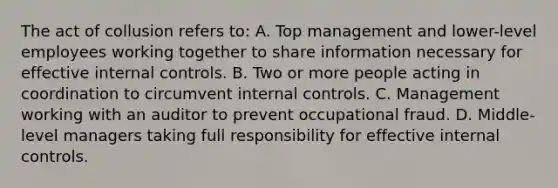 The act of collusion refers to: A. Top management and lower-level employees working together to share information necessary for effective internal controls. B. Two or more people acting in coordination to circumvent internal controls. C. Management working with an auditor to prevent occupational fraud. D. Middle-level managers taking full responsibility for effective internal controls.