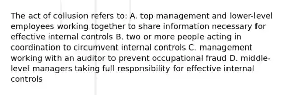 The act of collusion refers to: A. top management and lower-level employees working together to share information necessary for effective <a href='https://www.questionai.com/knowledge/kjj42owoAP-internal-control' class='anchor-knowledge'>internal control</a>s B. two or more people acting in coordination to circumvent internal controls C. management working with an auditor to prevent occupational fraud D. middle-level managers taking full responsibility for effective internal controls