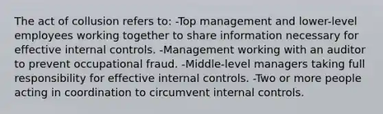 The act of collusion refers to: -Top management and lower-level employees working together to share information necessary for effective <a href='https://www.questionai.com/knowledge/kjj42owoAP-internal-control' class='anchor-knowledge'>internal control</a>s. -Management working with an auditor to prevent occupational fraud. -Middle-level managers taking full responsibility for effective internal controls. -Two or more people acting in coordination to circumvent internal controls.