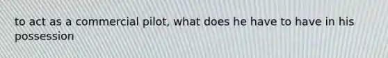 to act as a commercial pilot, what does he have to have in his possession