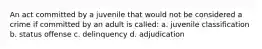 An act committed by a juvenile that would not be considered a crime if committed by an adult is called: a. juvenile classification b. status offense c. delinquency d. adjudication