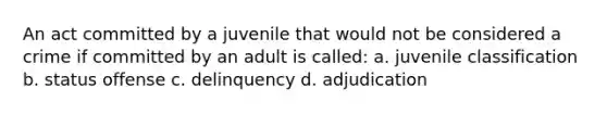 An act committed by a juvenile that would not be considered a crime if committed by an adult is called: a. juvenile classification b. status offense c. delinquency d. adjudication