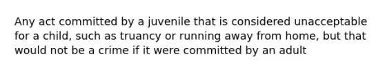 Any act committed by a juvenile that is considered unacceptable for a child, such as truancy or running away from home, but that would not be a crime if it were committed by an adult