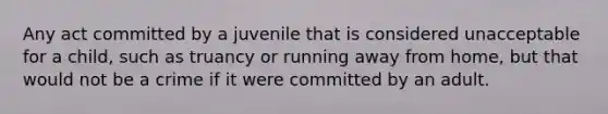 Any act committed by a juvenile that is considered unacceptable for a child, such as truancy or running away from home, but that would not be a crime if it were committed by an adult.