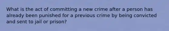 What is the act of committing a new crime after a person has already been punished for a previous crime by being convicted and sent to jail or prison?