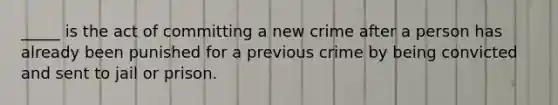 _____ is the act of committing a new crime after a person has already been punished for a previous crime by being convicted and sent to jail or prison.