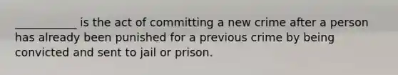 ___________ is the act of committing a new crime after a person has already been punished for a previous crime by being convicted and sent to jail or prison.