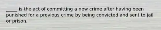 _____ is the act of committing a new crime after having been punished for a previous crime by being convicted and sent to jail or prison.