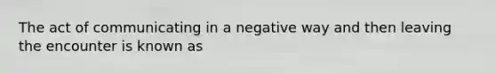 The act of communicating in a negative way and then leaving the encounter is known as