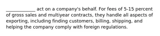 _____________ act on a company's behalf. For fees of 5-15 percent of gross sales and multiyear contracts, they handle all aspects of exporting, including finding customers, billing, shipping, and helping the company comply with foreign regulations.