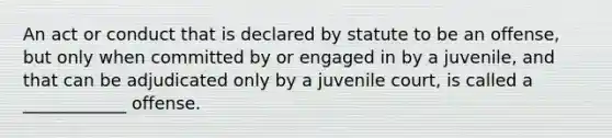 An act or conduct that is declared by statute to be an offense, but only when committed by or engaged in by a juvenile, and that can be adjudicated only by a juvenile court, is called a ____________ offense.