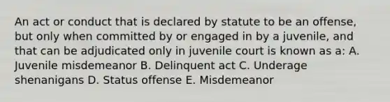 An act or conduct that is declared by statute to be an offense, but only when committed by or engaged in by a juvenile, and that can be adjudicated only in juvenile court is known as a: A. Juvenile misdemeanor B. Delinquent act C. Underage shenanigans D. Status offense E. Misdemeanor