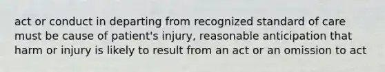 act or conduct in departing from recognized standard of care must be cause of patient's injury, reasonable anticipation that harm or injury is likely to result from an act or an omission to act