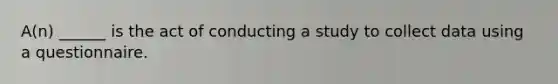 A(n) ______ is the act of conducting a study to collect data using a questionnaire.